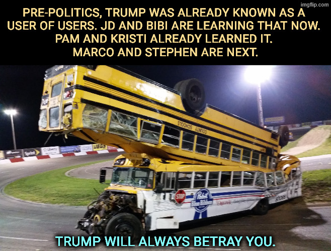 Trump = Betrayal. | Pre-politics, Trump was already known as a 
user of users. JD and Bibi are learning that now. 
Pam and Kristi already learned it. 
Marco and Stephen are next. Trump will always betray you. | image tagged in bus on top of bus jpg,trump,betrayal,jd vance,netanyahu,iran | made w/ Imgflip meme maker