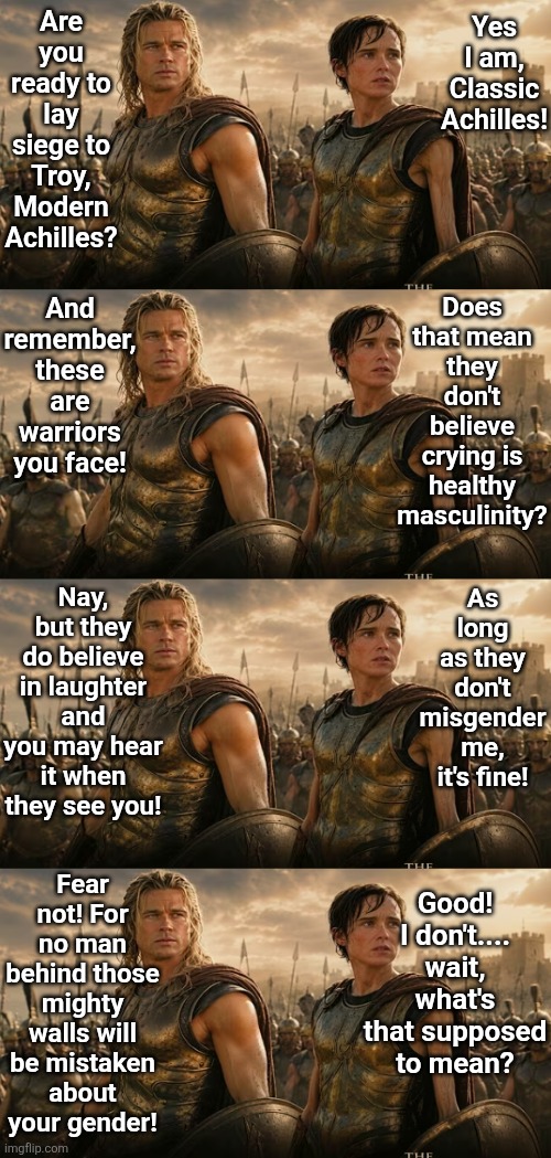 Maybe the upcoming Odyssey movie is a comedy? Like History of the World? | Are you ready to lay siege to Troy, Modern Achilles? Yes I am, Classic Achilles! And remember, these are warriors you face! Does that mean they don't believe crying is healthy masculinity? Nay, but they do believe in laughter and you may hear it when they see you! As long as they don't misgender me, it's fine! Fear not! For no man behind those mighty walls will be mistaken about your gender! Good! I don't.... wait, what's that supposed to mean? | image tagged in achilles,i have achieved comedy,who knew,hollywood liberals,liberal logic,task failed successfully | made w/ Imgflip meme maker