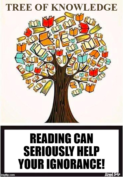 The tree of knowledge | Tree of knowledge; Reading can
seriously help
your ignorance! Angel Soto | image tagged in tree of knowledge jpg,ignorance,reading,self help,tree | made w/ Imgflip meme maker