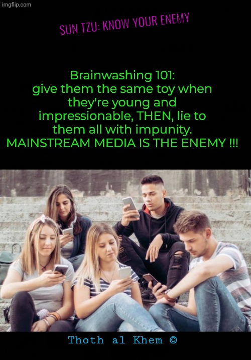 Humanity is 99% brainwashed. | SUN TZU: KNOW YOUR ENEMY; Brainwashing 101: give them the same toy when they're young and impressionable, THEN, lie to them all with impunity. MAINSTREAM MEDIA IS THE ENEMY !!! Thoth al Khem © | image tagged in stop believing lies,the news is the enemy,always has been,the media fomented the civil war,confirm with google ai,thoth al khem | made w/ Imgflip meme maker