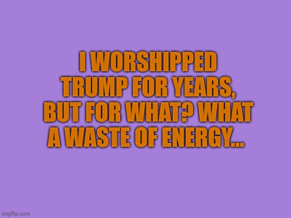 What a waste of energy | I worshipped Trump for years, but for what? What a waste of energy... | made w/ Imgflip meme maker