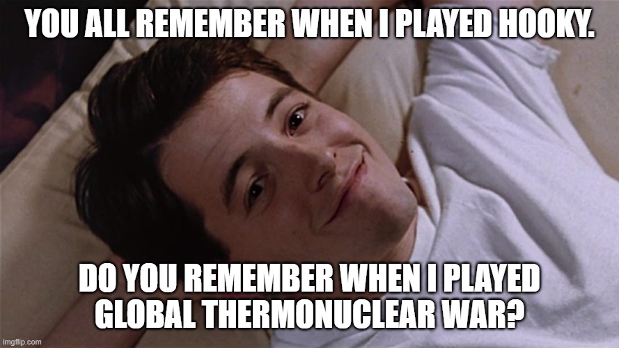 What we remember and what we forget | YOU ALL REMEMBER WHEN I PLAYED HOOKY. DO YOU REMEMBER WHEN I PLAYED
GLOBAL THERMONUCLEAR WAR? | image tagged in matthew broderick,ferris bueller,wargames,hooky,global thermonuclear war,david lightman | made w/ Imgflip meme maker