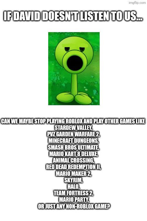 If David doesn't listen to us... Can we maybe stop playing roblox and play other games like 
Stardew Valley,
PVZ Garden Warfare 2,
Minecraft Dungeons,
Smash Bros Ultimate,
Mario Kart 8 Deluxe,
Animal Crossing,
Red Dead Redemption II,
Mario Maker 2,
Skyrim,
Halo,
Team Fortress 2,
 Mario Party,
 or just any non-roblox game? | made w/ Imgflip meme maker