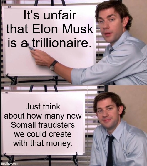 LOL | It's unfair that Elon Musk is a trillionaire. Just think about how many new Somali fraudsters we could create with that money. | image tagged in jim halpert pointing to whiteboard,memes,funny,fraud,politics,political meme | made w/ Imgflip meme maker