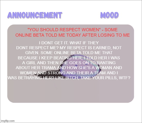 (Venting) Mind you, it was a Pvp game on Bloxd.io BRUH. Like, the hypocrisy is WILD HERE | "You should respect women" - some online beta told me today after losing to me; I dont get it. what if they dont respect me? My respect is earned, not given. Some online beta told me that because i keep beating her, i told her i was a girl and then she goes on to ranting about her trama and how she's a woman and women and strong and their a team and i was betraying her? like bitch, take your pills, wtf? | image tagged in petrock's temp | made w/ Imgflip meme maker