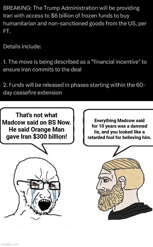 Madcow lied again | Everything Madcow said for 10 years was a damned lie, and you looked like a retarded fool for believing him. That's not what Madcow said on BS Now. He said Orange Man gave Iran $300 billion! | image tagged in blank white template,soyboy vs yes chad,lies | made w/ Imgflip meme maker