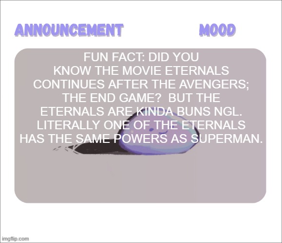 It's on Disney+, i watched it with my mom. | Fun Fact: did you know the movie Eternals continues after The Avengers; The End Game?  but the Eternals are kinda buns ngl. literally one of the Eternals has the same powers as Superman. | image tagged in petrock's temp | made w/ Imgflip meme maker