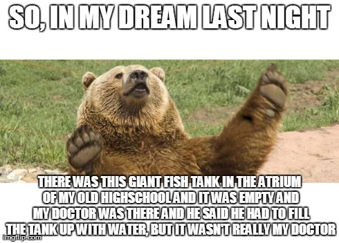Boring Dream Bear | SO, IN MY DREAM LAST NIGHT THERE WAS THIS GIANT FISH TANK IN THE ATRIUM OF MY OLD HIGHSCHOOL AND IT WAS EMPTY AND MY DOCTOR WAS THERE AND HE | image tagged in boring dream bear | made w/ Imgflip meme maker