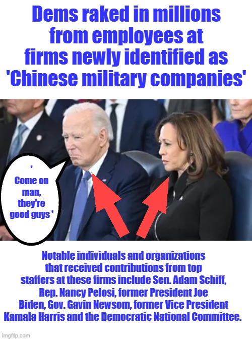 Liar's Criminals & Traitors = DEM | Dems raked in millions from employees at firms newly identified as 'Chinese military companies'; ' Come on man, they're good guys '; Notable individuals and organizations that received contributions from top staffers at these firms include Sen. Adam Schiff, Rep. Nancy Pelosi, former President Joe Biden, Gov. Gavin Newsom, former Vice President Kamala Harris and the Democratic National Committee. | made w/ Imgflip meme maker