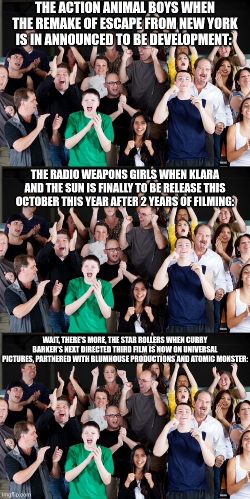 My 3 Group Teams have reactions about these movie developments, purposes of movie released and film distributors, sometimes... | The Action Animal Boys when The remake of Escape from New York is in announced to be development:; The Radio Weapons Girls when Klara and the Sun is finally to be release this October this year after 2 years of filming:; Wait, there's more, The Star Rollers when Curry Barker's next directed third film is now on Universal Pictures, partnered with BlumHouse Productions and Atomic Monster: | image tagged in crowd cheering,meme,memes,crossover,reaction,movies | made w/ Imgflip meme maker