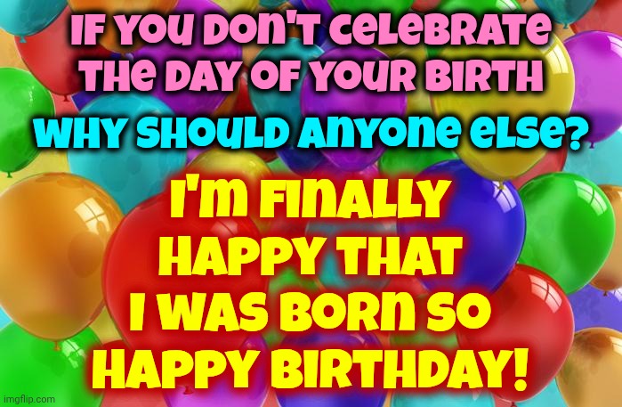 It Doesn't Matter What This Life May Bring, I'm Just Happy I Had The Chance 2 B Here & Experience It ... Heartaches Trolls & All | I'm finally Happy that I was born so
Happy Birthday! If you don't celebrate the day of your birth; why should anyone else? | image tagged in birthday balloons,memes,happy birthday,real life,thank you louise,life is a blessing | made w/ Imgflip meme maker