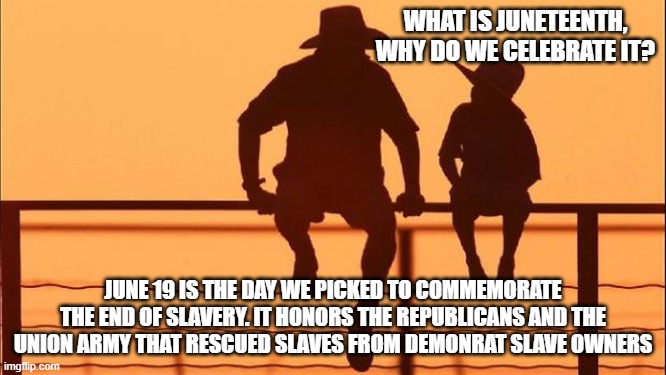 Cowboy wisdom, we remember | What is Juneteenth, why do we celebrate it? June 19 is the day we picked to commemorate the end of slavery. It honors the Republicans and the Union Army that rescued slaves from demonrat slave owners | image tagged in cowboy father and son,cowboy wisdom,we remember,juneteenth,slavery,democrat war on america | made w/ Imgflip meme maker