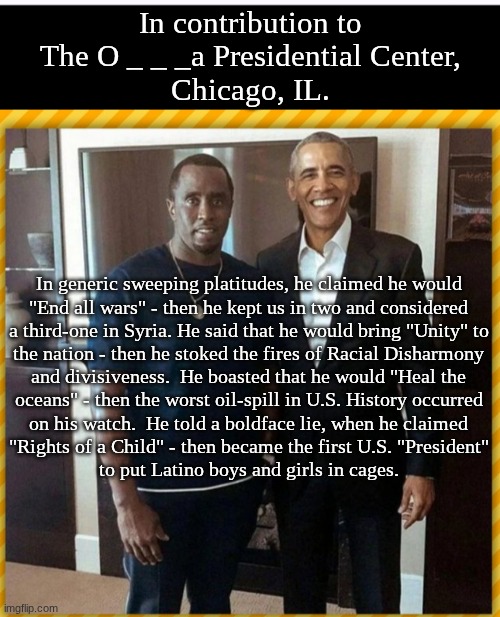 "Dime con quien andas, y te dire quien eres", Chump. | In contribution to
The O _ _ _a Presidential Center,
Chicago, IL. In generic sweeping platitudes, he claimed he would
"End all wars" - then he kept us in two and considered
a third-one in Syria. He said that he would bring "Unity" to
the nation - then he stoked the fires of Racial Disharmony
and divisiveness.  He boasted that he would "Heal the
oceans" - then the worst oil-spill in U.S. History occurred
on his watch.  He told a boldface lie, when he claimed
"Rights of a Child" - then became the first U.S. "President"
to put Latino boys and girls in cages. | made w/ Imgflip meme maker