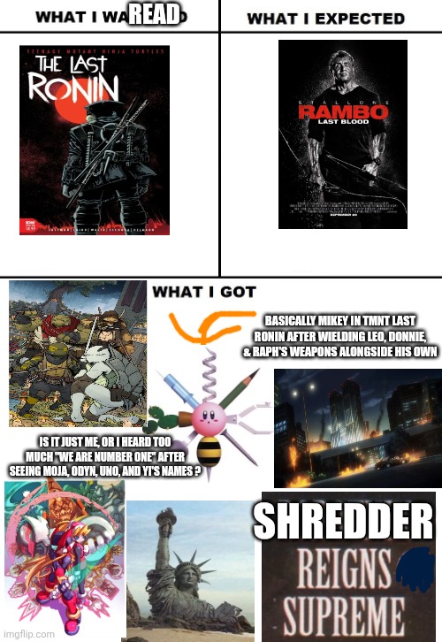 What I Watched/ What I Expected/ What I Got | Read; Basically Mikey in TMNT Last Ronin after wielding Leo, Donnie, & Raph's weapons alongside his own; Is it just me, or I heard too much "We Are Number One" after seeing Moja, Odyn, Uno, and Yi's names ? Shredder | image tagged in what i watched/ what i expected/ what i got,teenage mutant ninja turtles,megaman zero,lazy town,rambo | made w/ Imgflip meme maker