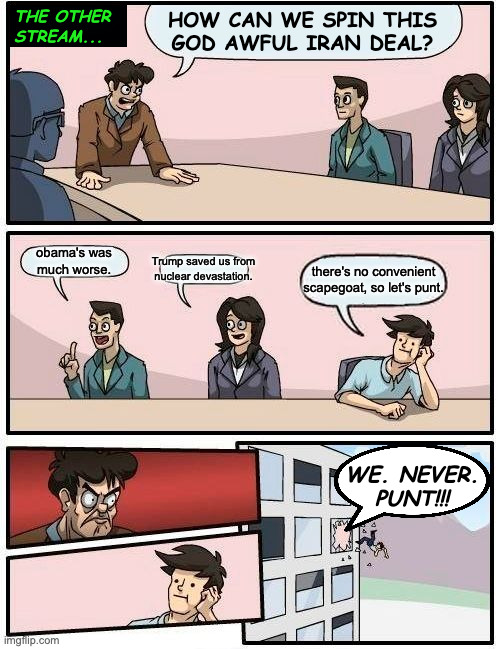 Core policy. | the other
stream... how can we spin this
god awful iran deal? obama's was
much worse. Trump saved us from nuclear devastation. there's no convenient scapegoat, so let's punt. we. never.
punt!!! | image tagged in memes,boardroom meeting suggestion,the other stream,core policy | made w/ Imgflip meme maker