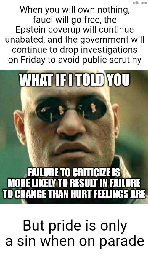 The Effeminate Right | When you will own nothing, fauci will go free, the Epstein coverup will continue unabated, and the government will continue to drop investigations on Friday to avoid public scrutiny; What if I told you; Failure to criticize is more likely to result in failure to change than hurt feelings are; But pride is only a sin when on parade | image tagged in blank white template,what if i told you,government corruption,conservative hypocrisy,liberal hypocrisy | made w/ Imgflip meme maker