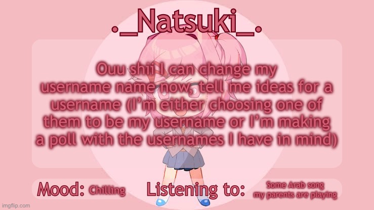 ._Natsuki_. anounce temp | Ouu shii I can change my username name now, tell me ideas for a username (I’m either choosing one of them to be my username or I’m making a poll with the usernames I have in mind); Some Arab song my parents are playing; Chilling | image tagged in _natsuki_ anounce temp | made w/ Imgflip meme maker