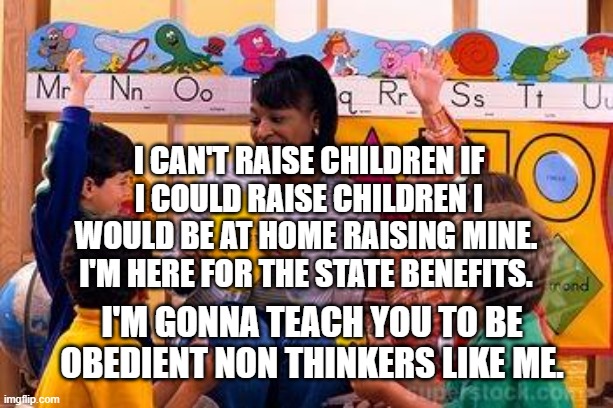 Kindergarten Teacher | I can't raise children if I could raise children I would be at home raising mine.  I'm here For the state benefits. I'm gonna teach you to be obedient non thinkers like me. | image tagged in kindergarten teacher | made w/ Imgflip meme maker