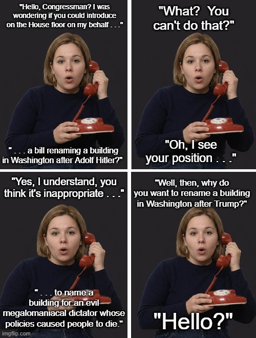 Naming Buildings for Trump? | "Hello, Congressman? I was wondering if you could introduce on the House floor on my behalf . . ."; "What?  You can't do that?"; " . . . a bill renaming a building in Washington after Adolf Hitler?"; "Oh, I see your position . . ."; "Yes, I understand, you think it's inappropriate . . ."; "Well, then, why do you want to rename a building in Washington after Trump?"; " . . . to name a building for an evil megalomaniacal dictator whose policies caused people to die."; "Hello?" | image tagged in young woman,telephone,adolf hitler,i hate donald trump,trump sucks | made w/ Imgflip meme maker