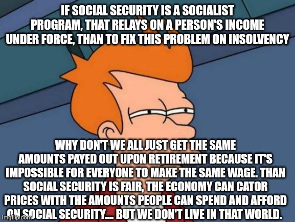 Futurama Fry Meme | If social security is a socialist program, that relays on a person's income under force, than to fix this problem on insolvency; Why don't we all just get the same amounts payed out upon retirement because it's impossible for everyone to make the same wage. Than social security is fair, the economy can cator prices with the amounts people can spend and afford on social security.... But we don't live in that world. | image tagged in memes,futurama fry | made w/ Imgflip meme maker