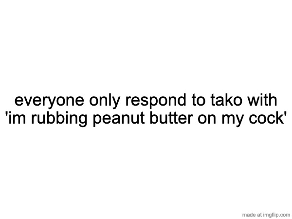 everyone only respond to tako with 'im rubbing peanut butter on my cock' | made w/ Imgflip meme maker