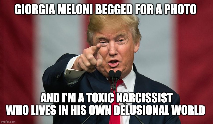 Go home Trump, you're drunk | Giorgia Meloni begged for a photo; And i'm a toxic narcissist who lives in his own delusional world | image tagged in donald trump birthday | made w/ Imgflip meme maker