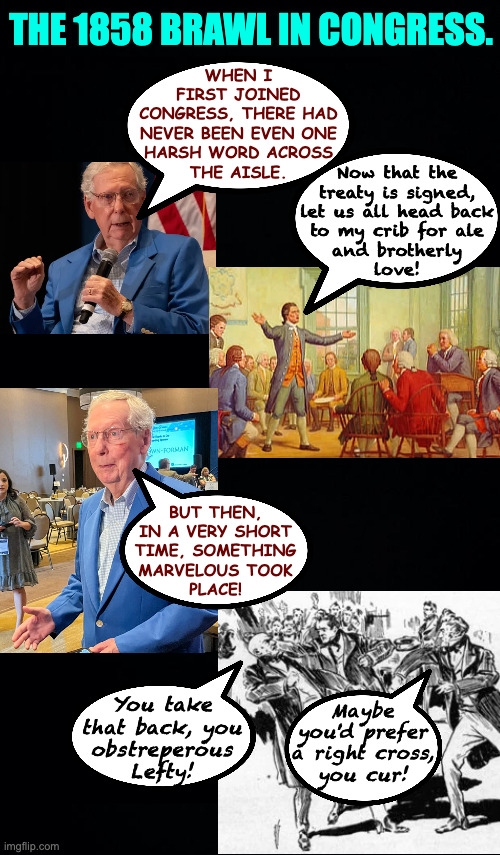 Mitch relates a very brief and self-serving history of Congressional polarization. | The 1858 Brawl in Congress. when i
first joined
congress, there had
never been even one
harsh word across
the aisle. Now that the
treaty is signed,
let us all head back
to my crib for ale
and brotherly
love! but then,
in a very short
time, something
marvelous took
place! You take
that back, you
obstreperous
Lefty! Maybe
you'd prefer
a right cross,
you cur! | image tagged in memes,mitch mcconnell,even older than he looks,congress,polarization | made w/ Imgflip meme maker