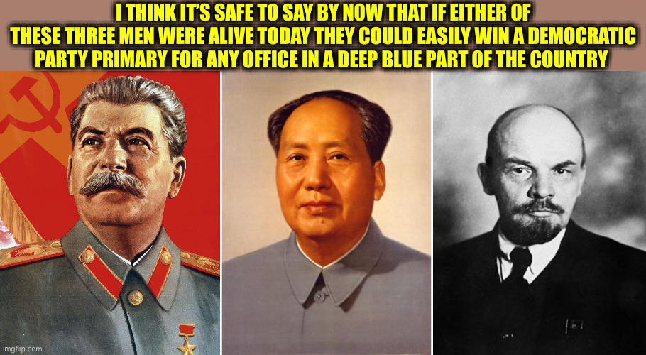 And would win easily. | I think it’s safe to say by now that If either of these three men were alive today they could easily win a Democratic Party primary for any office in a deep blue part of the country | image tagged in joseph stalin,chairman mao,lenin,democratic party,memes,communism | made w/ Imgflip meme maker