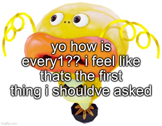 IMG_5009.png | yo how is every1?? i feel like thats the first thing i shouldve asked | image tagged in img_5009 png | made w/ Imgflip meme maker