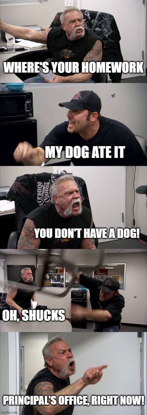 American Chopper Argument | where's your homework; my dog ate it; you don't have a dog! oh, shucks; principal's office, right now! | image tagged in memes,american chopper argument | made w/ Imgflip meme maker