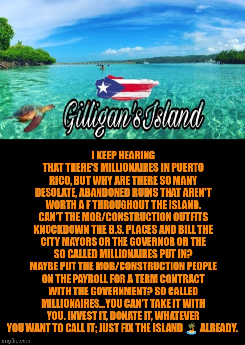 Funny | I keep hearing that there's millionaires in Puerto Rico, but why are there so many desolate, abandoned ruins that aren't worth a F throughout the island. Can't the mob/construction outfits knockdown the b.s. places and bill the city mayors or the governor or the so called millionaires put in? Maybe put the mob/construction people on the payroll for a term contract with the government? So called millionaires...you can't take it with you. Invest it, donate it, whatever you want to call it; just fix the island 🏝️ already. | image tagged in funny,politics,puerto rico,money,gilligan's island,repair | made w/ Imgflip meme maker