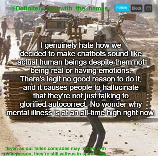 Just something that I thought about | I genuinely hate how we decided to make chatbots sound like actual human beings despite them not being real or having emotions. There's legit no good reason to do it, and it causes people to hallucinate that they're not just talking to glorified autocorrect. No wonder why mental illness is at an all-time high right now. | image tagged in definitely_not_with_the_hamas announcement template | made w/ Imgflip meme maker