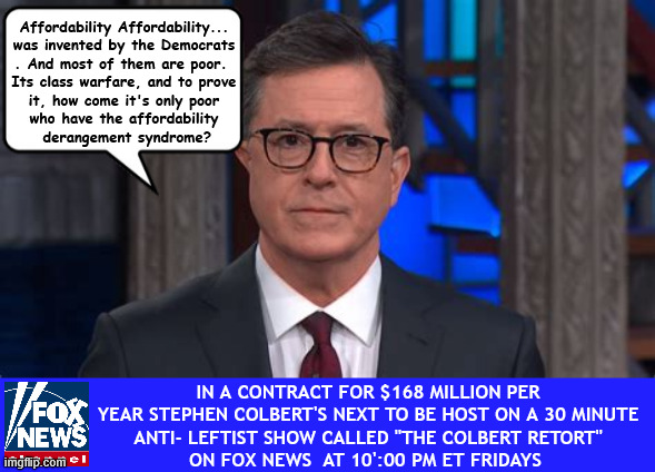 Stephen Colbert on FOX NEWS Fridays | Affordability Affordability...
was invented by the Democrats
. And most of them are poor. 
Its class warfare, and to prove
 it, how come it's only poor 
who have the affordability
 derangement syndrome? In a contract for $168 million per year Stephen Colbert's next to be host on a 30 minute
 Anti- Leftist Show called "The Colbert Retort" 
on FOX NEWS  at 10':00 PM ET Fridays | image tagged in stephen colbert on fox news fridays,boycott colbert,two faced trojan lib,let the laughs begin,no talent colbert | made w/ Imgflip meme maker