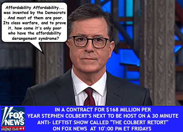 Colbert now on FOX | Affordability Affordability...
was invented by the Democrats
. And most of them are poor. 
Its class warfare, and to prove
 it, how come it's only poor 
who have the affordability
 derangement syndrome? In a contract for $168 million per year Stephen Colbert's next to be host on a 30 minute
 Anti- Leftist Show called "The Colbert Retort" 
on FOX NEWS  at 10':00 PM ET Fridays | image tagged in colbert now on fox,boycott colbert,two faced trojan lib,no talent colbert,let the laughs begin | made w/ Imgflip meme maker