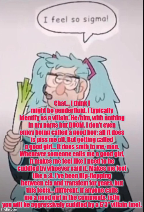TW?: Gender dysphoria | Chat... I think I might be genderfluid. I typically identify as a villain. He/him, with nothing in my pants but DOOM. I don't even enjoy being called a good boy; all it does is piss me off. But getting called a good girl... it does smth to me, man. Whenever someone calls me a good girl, it makes me feel like I need to be cuddled by whoever said it. Makes me feel like a :3. I've been flip-flopping between cis and transfem for years, but this feels... different. If anyone calls me a good girl in the comments, istfg you will be aggressively cuddled by a 6'3'' villain (me). | image tagged in i feel so sigma | made w/ Imgflip meme maker