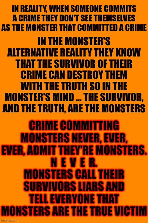 This Isn't About Trump But Because He IS A Monster Everyone Will Think It Is So I Have To Make A Non Political Meme - Political | In reality, when someone commits a crime they don't see themselves as the monster that committed a crime; In the monster's alternative reality they know that the survivor of their crime can destroy them with the truth so in the monster's mind ... the survivor, and the truth, are the monsters; Crime committing monsters never, ever, ever, admit they're monsters.
N  E  V  E  R. Monsters call their survivors liars and tell everyone that monsters are the true victim | image tagged in memes,monsters,donald trump,abusers,criminals,bad people | made w/ Imgflip meme maker