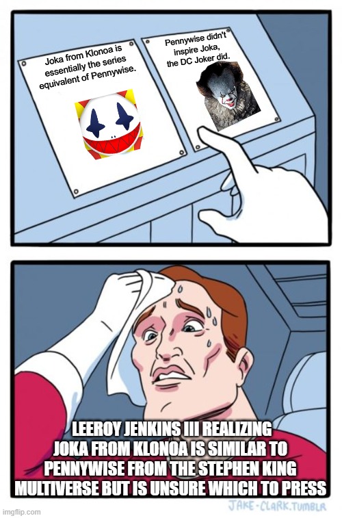 Two Buttons Meme | Pennywise didn't inspire Joka, the DC Joker did. Joka from Klonoa is essentially the series equivalent of Pennywise. Leeroy Jenkins III realizing Joka from Klonoa is similar to Pennywise from the Stephen King Multiverse but is unsure which to press | image tagged in memes,two buttons | made w/ Imgflip meme maker