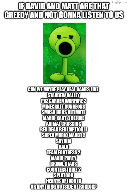 They always acting Corporate | If David and Matt are that greedy and not gonna listen to us; Can we maybe play real games like 
Stardew Valley
PVZ Garden Warfare 2
Minecraft Dungeons
Smash Bros Ultimate
Mario Kart 8 Deluxe
Animal Crossing
Red Dead Redemption II
Super Mario Maker 2
Skyrim
Halo
Team Fortress 2
Mario Party
Brawl Stars
CounterStrike 2
Splatoon
Hearts of Iron IV
Or anything outside of roblox? | image tagged in roblox | made w/ Imgflip meme maker