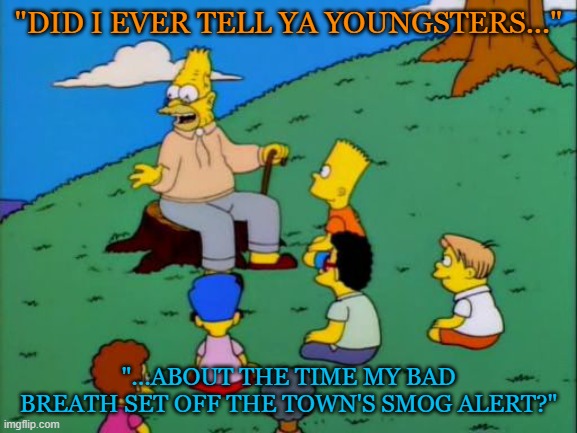 Abe Simpson telling stories | "DID I EVER TELL YA YOUNGSTERS..."; "...ABOUT THE TIME MY BAD BREATH SET OFF THE TOWN'S SMOG ALERT?" | image tagged in abe simpson telling stories | made w/ Imgflip meme maker
