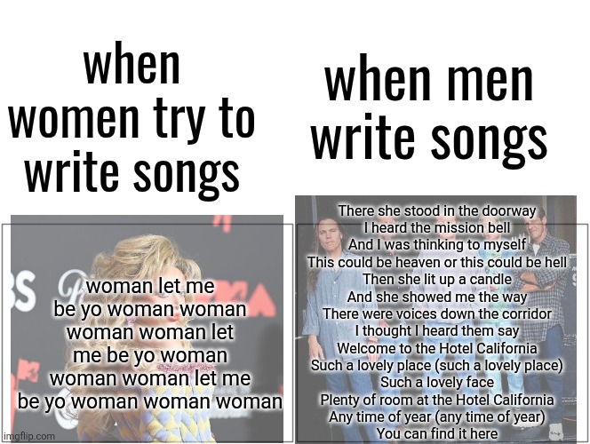 Blank Comic Panel 2x1 Meme | when men write songs; when women try to write songs; woman let me be yo woman woman woman woman let me be yo woman woman woman let me be yo woman woman woman; There she stood in the doorway
I heard the mission bell
And I was thinking to myself
This could be heaven or this could be hell
Then she lit up a candle
And she showed me the way
There were voices down the corridor
I thought I heard them say

Welcome to the Hotel California
Such a lovely place (such a lovely place)
Such a lovely face
Plenty of room at the Hotel California
Any time of year (any time of year)
You can find it here | image tagged in memes,blank comic panel 2x1 | made w/ Imgflip meme maker