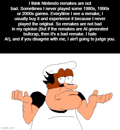 Nintendo remakes are not bad (unless they're AI generated. I hate AI) | I think Nintendo remakes are not bad. Sometimes I never played some 1980s, 1990s or 2000s games. Everytime I see a remake, I usually buy it and experience it because I never played the original. So remakes are not bad in my opinion (But if the remakes are AI generated bullcrap, then it's a bad remake. I hate AI), and if you disagree with me, I ain't going to judge you. | image tagged in peppino shrugging,nintendo | made w/ Imgflip meme maker