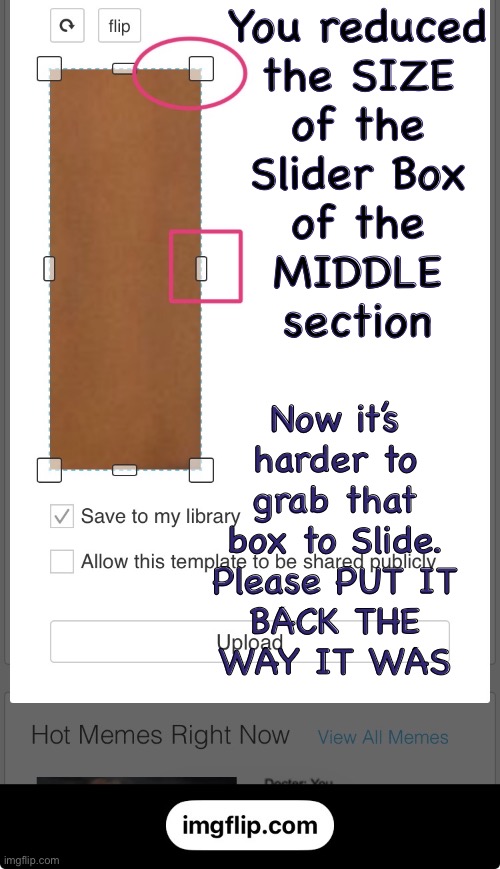 Bug Report — please stop “Improving” things that already work well | You reduced
the SIZE
of the
Slider Box
of the
MIDDLE
section; Now it’s
harder to
grab that
box to Slide.
Please PUT IT
BACK THE
WAY IT WAS | image tagged in memes,programmers try to justify their need,good intentions,thanks for thinking of us,please stop fcuking it up | made w/ Imgflip meme maker