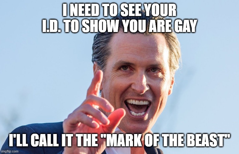 Insane Idiot Gavin Newsom | I need to see your I.d. to show you are gay; I'll call it the "mark of the beast" | image tagged in insane idiot gavin newsom | made w/ Imgflip meme maker
