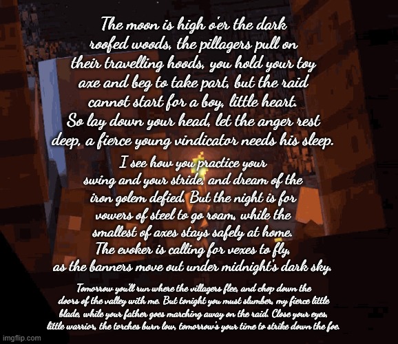 The vindicator sang this lullaby to his son, who wanted to come on the raid with him, but it was time for bed (see my last post) | The moon is high o'er the dark roofed woods, the pillagers pull on their travelling hoods, you hold your toy axe and beg to take part, but the raid cannot start for a boy, little heart. So lay down your head, let the anger rest deep, a fierce young vindicator needs his sleep. I see how you practice your swing and your stride, and dream of the iron golem defied. But the night is for vowers of steel to go roam, while the smallest of axes stays safely at home. The evoker is calling for vexes to fly, as the banners move out under midnight's dark sky. Tomorrow you'll run where the villagers flee, and chop down the doors of the valley with me. But tonight you must slumber, my fierce little blade, while your father goes marching away on the raid. Close your eyes, little warrior, the torches burn low, tomorrow's your time to strike down the foe. | image tagged in minecraft dungeons vindicator | made w/ Imgflip meme maker