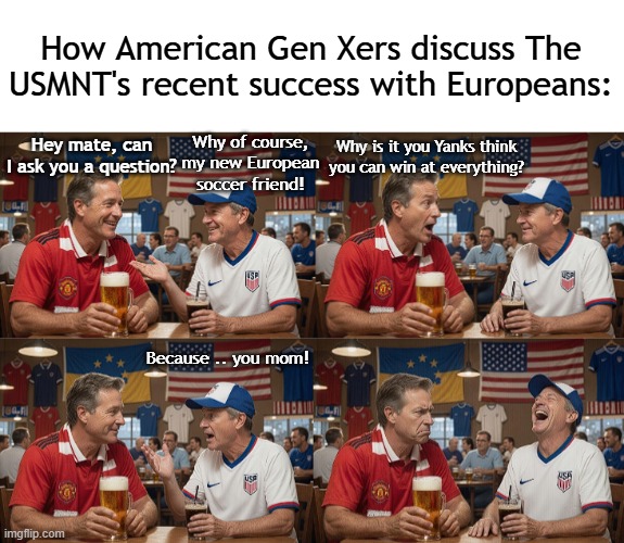 IT'S TRULY COMING HOME! | How American Gen Xers discuss The USMNT's recent success with Europeans:; Why is it you Yanks think you can win at everything? Why of course, my new European soccer friend! Hey mate, can I ask you a question? Because .. you mom! | image tagged in world cup,soccer,european,football,fifa | made w/ Imgflip meme maker