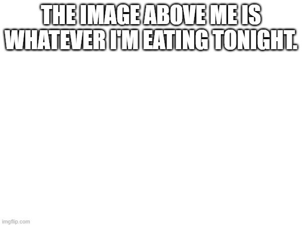 Please food | The image above me is whatever I'm eating tonight. | image tagged in yummy | made w/ Imgflip meme maker