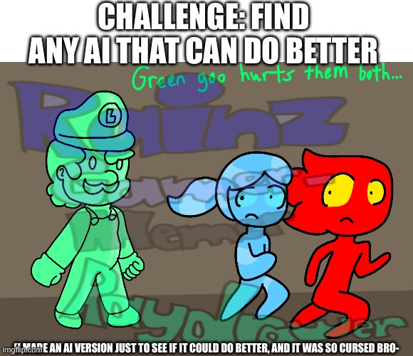 Random Fireboy and Watergirl thing (ft. Gooigi) | Challenge: find any ai that can do better; (I made an ai version just to see if it could do better, and it was so cursed bro- | image tagged in real art,ai | made w/ Imgflip meme maker