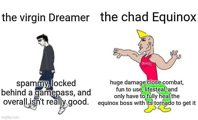NO WAY HOURS MEME IN THIS ECONOMY?????? | the chad Equinox; the virgin Dreamer; huge damage close combat, fun to use, lifesteal, and only have to fully heal the equinox boss with its tornado to get it; spammy, locked behind a gamepass, and overall isn't really good. | image tagged in virgin vs chad,roblox,hours,roblox games,virgin and chad | made w/ Imgflip meme maker