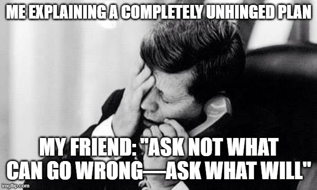 jfk | ME EXPLAINING A COMPLETELY UNHINGED PLAN; MY FRIEND: "ASK NOT WHAT CAN GO WRONG—ASK WHAT WILL" | image tagged in jfk | made w/ Imgflip meme maker