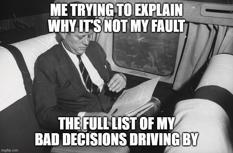 jfk | ME TRYING TO EXPLAIN WHY IT'S NOT MY FAULT; THE FULL LIST OF MY BAD DECISIONS DRIVING BY | image tagged in jfk | made w/ Imgflip meme maker